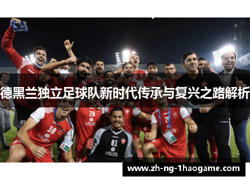 德黑兰独立足球队新时代传承与复兴之路解析 德黑兰独立足球队新时代传承与复兴之路解析