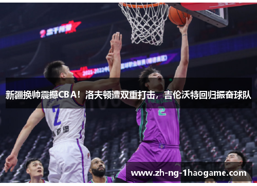 新疆换帅震撼CBA！洛夫顿遭双重打击，吉伦沃特回归振奋球队