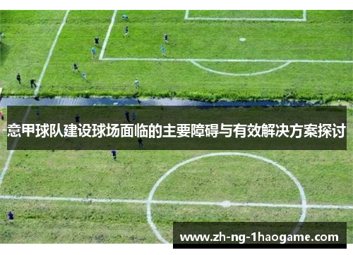 意甲球队建设球场面临的主要障碍与有效解决方案探讨 意甲球队建设球场面临的主要障碍与有效解决方案探讨