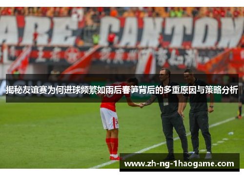 揭秘友谊赛为何进球频繁如雨后春笋背后的多重原因与策略分析