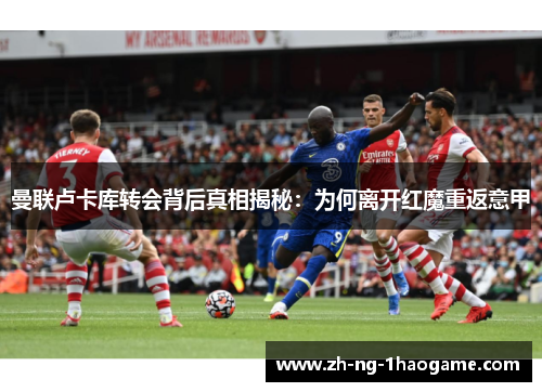 曼联卢卡库转会背后真相揭秘:为何离开红魔重返意甲 曼联卢卡库转会背后真相揭秘:为何离开红魔重返意甲