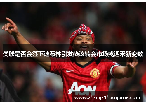 曼联是否会签下迪布林引发热议转会市场或迎来新变数 曼联是否会签下迪布林引发热议转会市场或迎来新变数