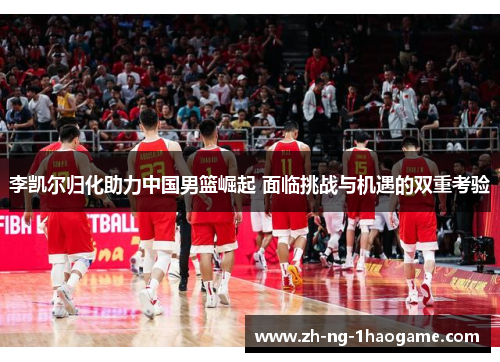 李凯尔归化助力中国男篮崛起 面临挑战与机遇的双重考验 李凯尔归化助力中国男篮崛起 面临挑战与机遇的双重考验