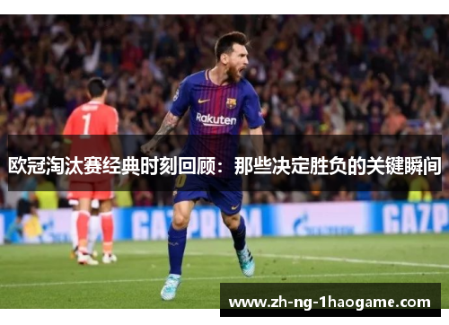欧冠淘汰赛经典时刻回顾:那些决定胜负的关键瞬间 欧冠淘汰赛经典时刻回顾:那些决定胜负的关键瞬间