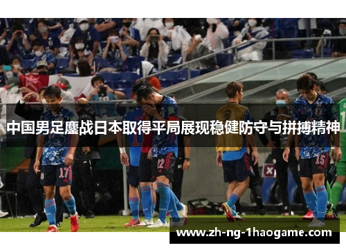 中国男足鏖战日本取得平局展现稳健防守与拼搏精神